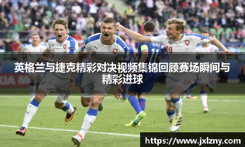 英格兰与捷克精彩对决视频集锦回顾赛场瞬间与精彩进球