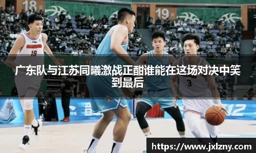 广东队与江苏同曦激战正酣谁能在这场对决中笑到最后
