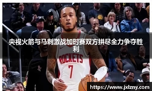 央视火箭与马刺激战加时赛双方拼尽全力争夺胜利